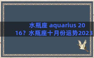 水瓶座 aquarius 2016？水瓶座十月份运势2023年